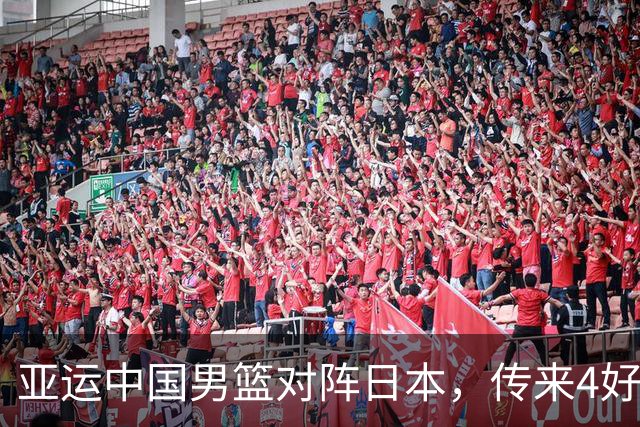 亚运中国男篮对阵日本,传来4好消息和2坏消息,男篮有望拿下胜利